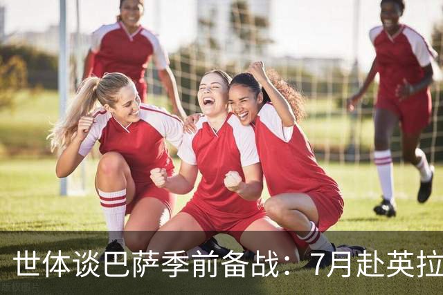 世体谈巴萨季前备战：7月赴英拉练，热身赛将战伯明翰和乌迪内斯