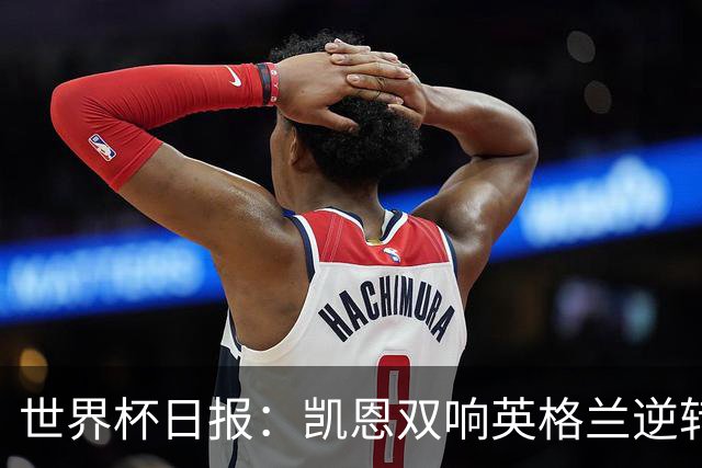 世界杯日报：凯恩双响英格兰逆转晋级 比利时内讧后加时绝杀