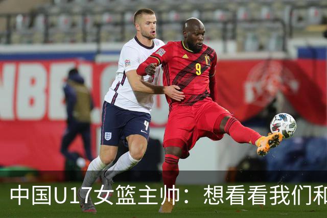 中国U17女篮主帅：想看看我们和世界篮球的差距 默契程度有待提高