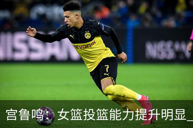 宫鲁鸣：女篮投篮能力提升明显 盼海外球员尽早归队