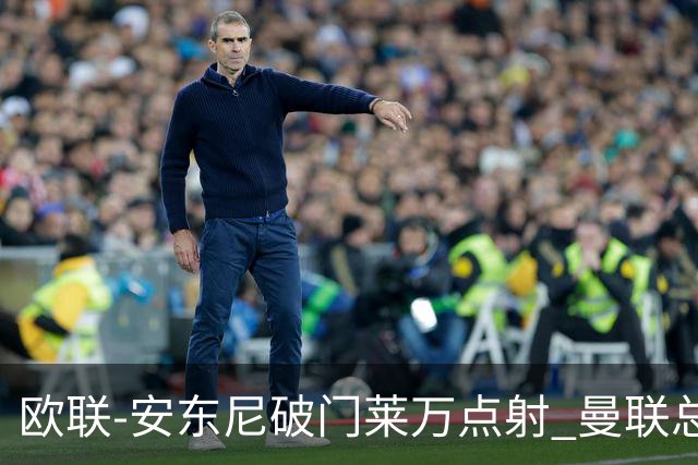 欧联-安东尼破门莱万点射 曼联总比分4-3巴萨晋级