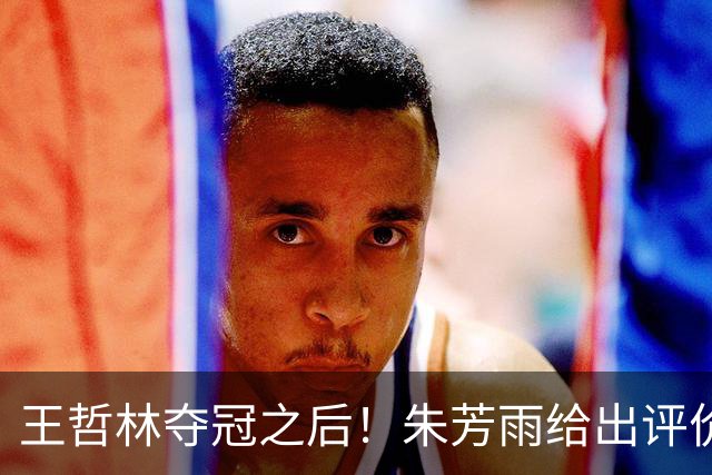 王哲林夺冠之后！朱芳雨给出评价，让众多主教练破防