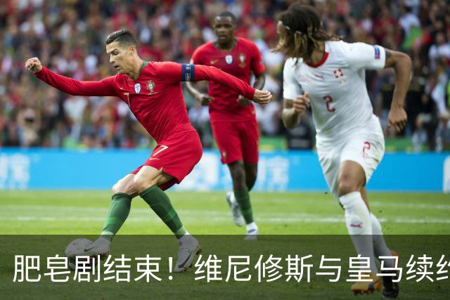 肥皂剧结束！维尼修斯与皇马续约4年，年薪2500万无签字费+提升肖像权比例