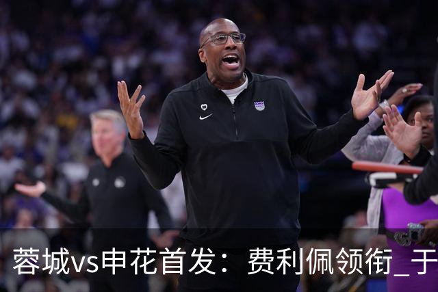 蓉城vs申花首发：费利佩领衔 于汉超、韦世豪替补