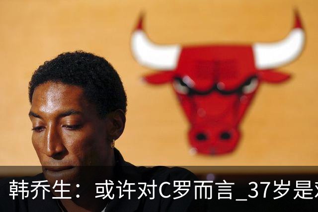 韩乔生：或许对C罗而言 37岁是难违的自然规律了